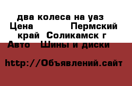 два колеса на уаз › Цена ­ 1 500 - Пермский край, Соликамск г. Авто » Шины и диски   